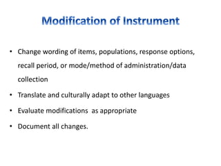 • Change wording of items, populations, response options,
recall period, or mode/method of administration/data
collection
• Translate and culturally adapt to other languages
• Evaluate modifications as appropriate
• Document all changes.
 