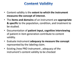 • Content validity is the extent to which the instrument
measures the concept of interest.
• The items and domains of an instrument are appropriate
& specific to the population, condition, and treatment to
be studied.
• Documentation of patient input, cognitive interviewing
of patient in item generation contribute to content
validity.
• Evaluate instrument adequacy to measure the concept
represented by the labeling claim.
• Existing /new PRO instrument , adequacy of the
instrument’s content validity to be checked
 