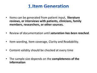 • Items can be generated from patient input, literature
reviews, or interviews with patients, clinicians, family
members, researchers, or other sources.
• Review of documentation until saturation has been reached.
• Item wording, Item coverage, Clarity and Readability.
• Content validity should be checked at every time
• The sample size depends on the completeness of the
information
 