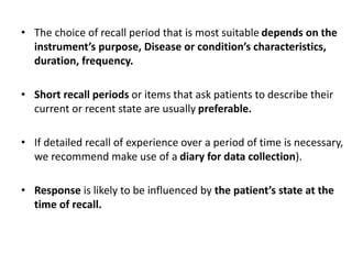 • The choice of recall period that is most suitable depends on the
instrument’s purpose, Disease or condition’s characteristics,
duration, frequency.
• Short recall periods or items that ask patients to describe their
current or recent state are usually preferable.
• If detailed recall of experience over a period of time is necessary,
we recommend make use of a diary for data collection).
• Response is likely to be influenced by the patient’s state at the
time of recall.
 