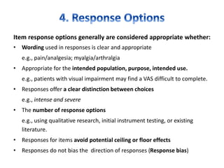 Item response options generally are considered appropriate whether:
• Wording used in responses is clear and appropriate
e.g., pain/analgesia; myalgia/arthralgia
• Appropriate for the intended population, purpose, intended use.
e.g., patients with visual impairment may find a VAS difficult to complete.
• Responses offer a clear distinction between choices
e.g., intense and severe
• The number of response options
e.g., using qualitative research, initial instrument testing, or existing
literature.
• Responses for items avoid potential ceiling or floor effects
• Responses do not bias the direction of responses (Response bias)
 