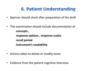 • Sponsor should check after preparation of the draft
• This examination should include documentation of
concepts ,
response options , response scales
recall period
instrument’s readability
• Actions taken to delete or modify items
• Evidence from the patient cognitive interview
 