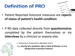 • Patient Reported Outcome measures are reports
of status of patient’s health condition
• P RO data collected directly from questionnaires
completed by the patient themselves or via
interviews by a clinician or anyone else
» Outcome is measured in Absolute terms
e.g. severity of a symptom, sign or state of disease, or as a
change from a previous measure
 