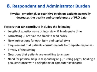 Physical, emotional, or cognitive strain on patients generally
decreases the quality and completeness of PRO data.
Factors that can contribute includes the following:
• Length of questionnaire or interview & Inadequate time
• Formatting , Font size too small to read easily
• New instructions for each item and typical style
• Requirement that patients consult records to complete responses
• Privacy of the setting
• Questions that patients are unwilling to answer
• Need for physical help in responding (e.g., turning pages, holding a
pen, assistance with a telephone or computer keyboard)
 