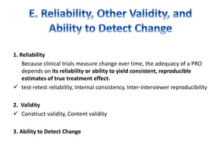 1. Reliability
Because clinical trials measure change over time, the adequacy of a PRO
depends on its reliability or ability to yield consistent, reproducible
estimates of true treatment effect.
 test-retest reliability, Internal consistency, Inter-interviewer reproducibility
2. Validity
 Construct validity, Content validity
3. Ability to Detect Change
 