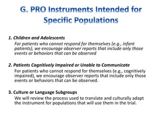1. Children and Adolescents
For patients who cannot respond for themselves (e.g., infant
patients), we encourage observer reports that include only those
events or behaviors that can be observed
2. Patients Cognitively Impaired or Unable to Communicate
For patients who cannot respond for themselves (e.g., cognitively
impaired), we encourage observer reports that include only those
events or behaviors that can be observed.
3. Culture or Language Subgroups
We will review the process used to translate and culturally adapt
the instrument for populations that will use them in the trial.
 
