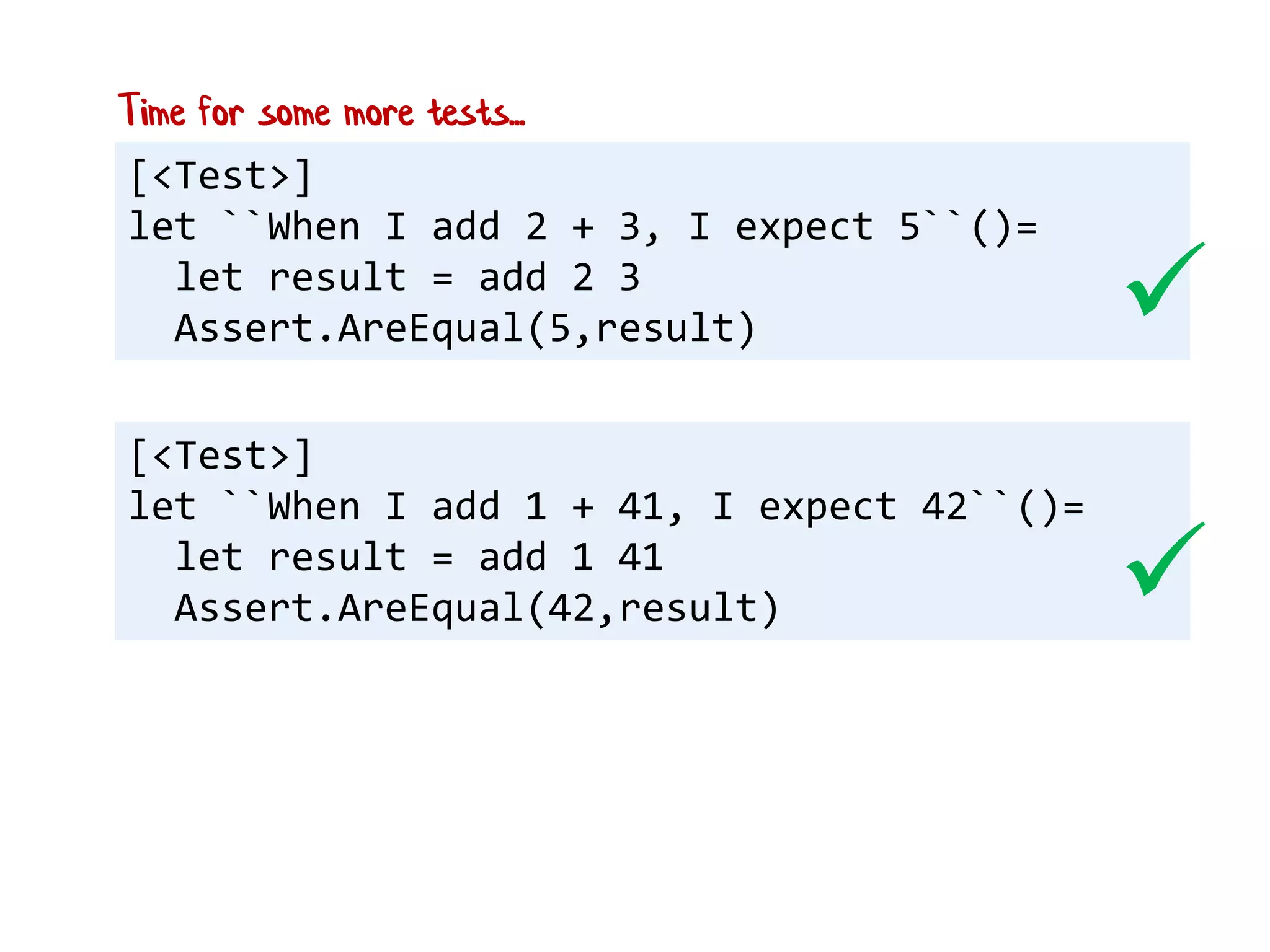 [<Test>]
let ``When I add 2 + 3, I expect 5``()=
let result = add 2 3
Assert.AreEqual(5,result)
[<Test>]
let ``When I add 1 + 41, I expect 42``()=
let result = add 1 41
Assert.AreEqual(42,result)


Time for some more tests...
 