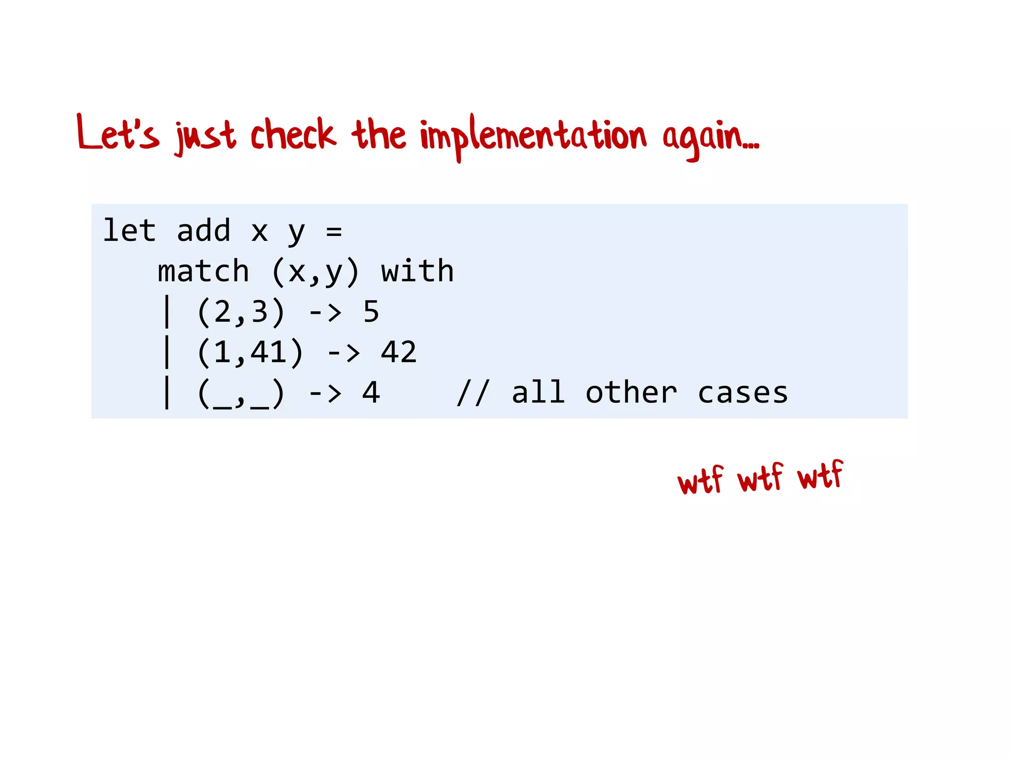 let add x y =
match (x,y) with
| (2,3) -> 5
| (1,41) -> 42
| (_,_) -> 4 // all other cases
Let's just check the implementation again...
 