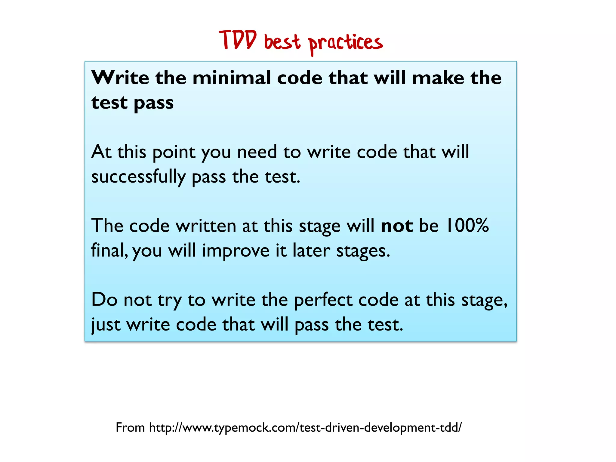 Write the minimal code that will make the
test pass
At this point you need to write code that will
successfully pass the test.
The code written at this stage will not be 100%
final, you will improve it later stages.
Do not try to write the perfect code at this stage,
just write code that will pass the test.
From http://www.typemock.com/test-driven-development-tdd/
TDD best practices
 