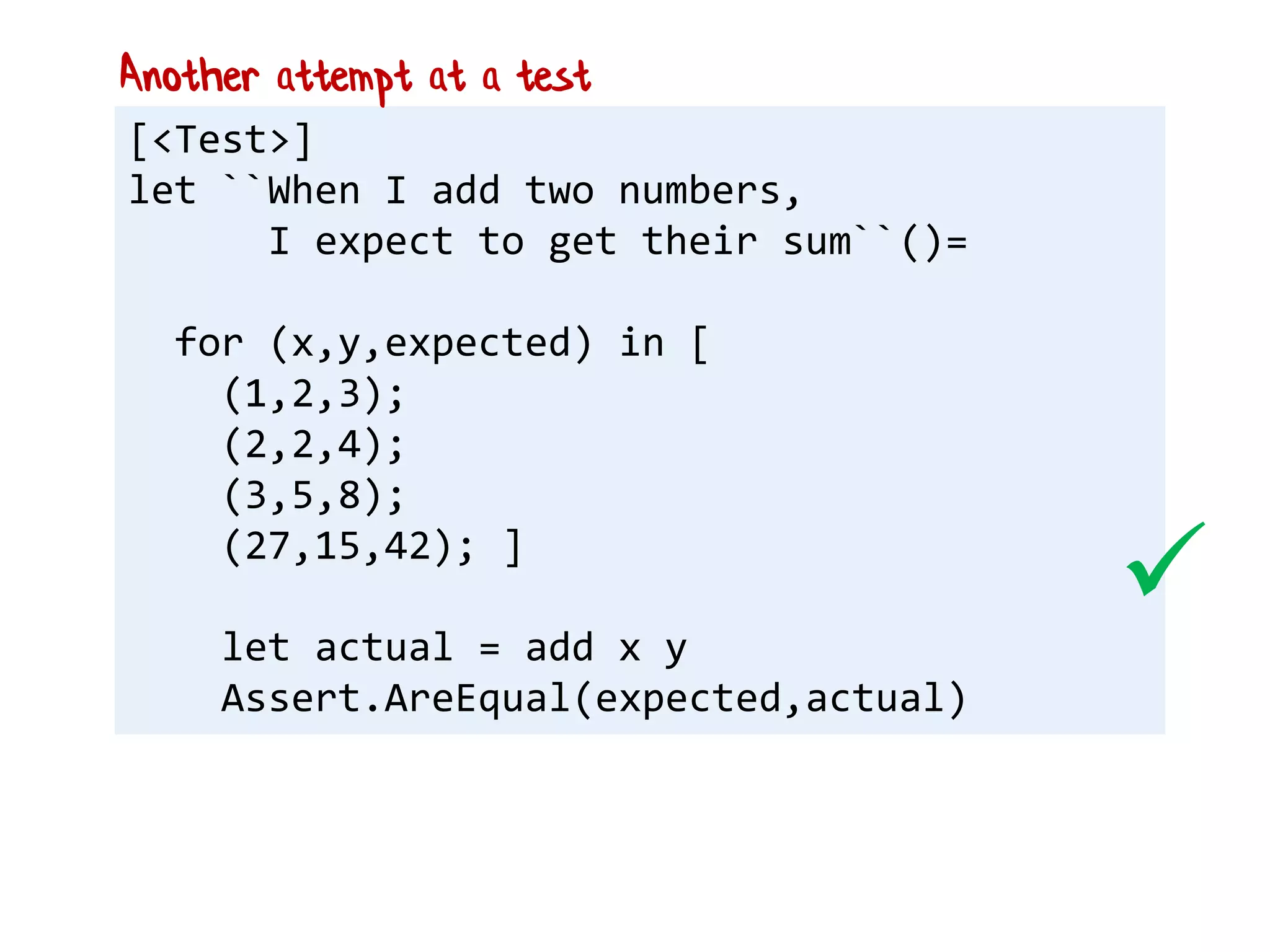 [<Test>]
let ``When I add two numbers,
I expect to get their sum``()=
for (x,y,expected) in [
(1,2,3);
(2,2,4);
(3,5,8);
(27,15,42); ]
let actual = add x y
Assert.AreEqual(expected,actual)
Another attempt at a test

 