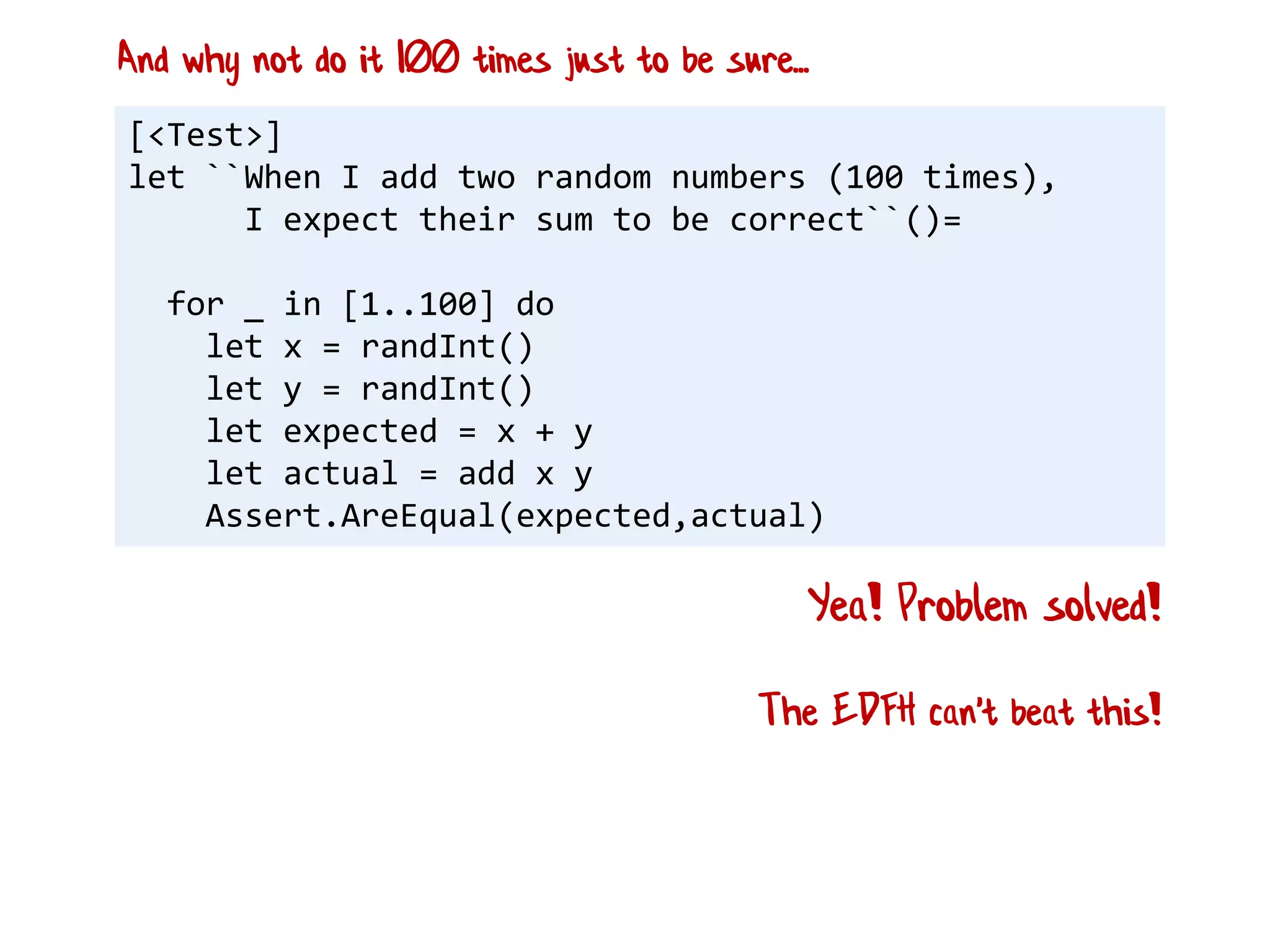 [<Test>]
let ``When I add two random numbers (100 times),
I expect their sum to be correct``()=
for _ in [1..100] do
let x = randInt()
let y = randInt()
let expected = x + y
let actual = add x y
Assert.AreEqual(expected,actual)
Yea! Problem solved!
And why not do it 100 times just to be sure...
The EDFH can't beat this!
 