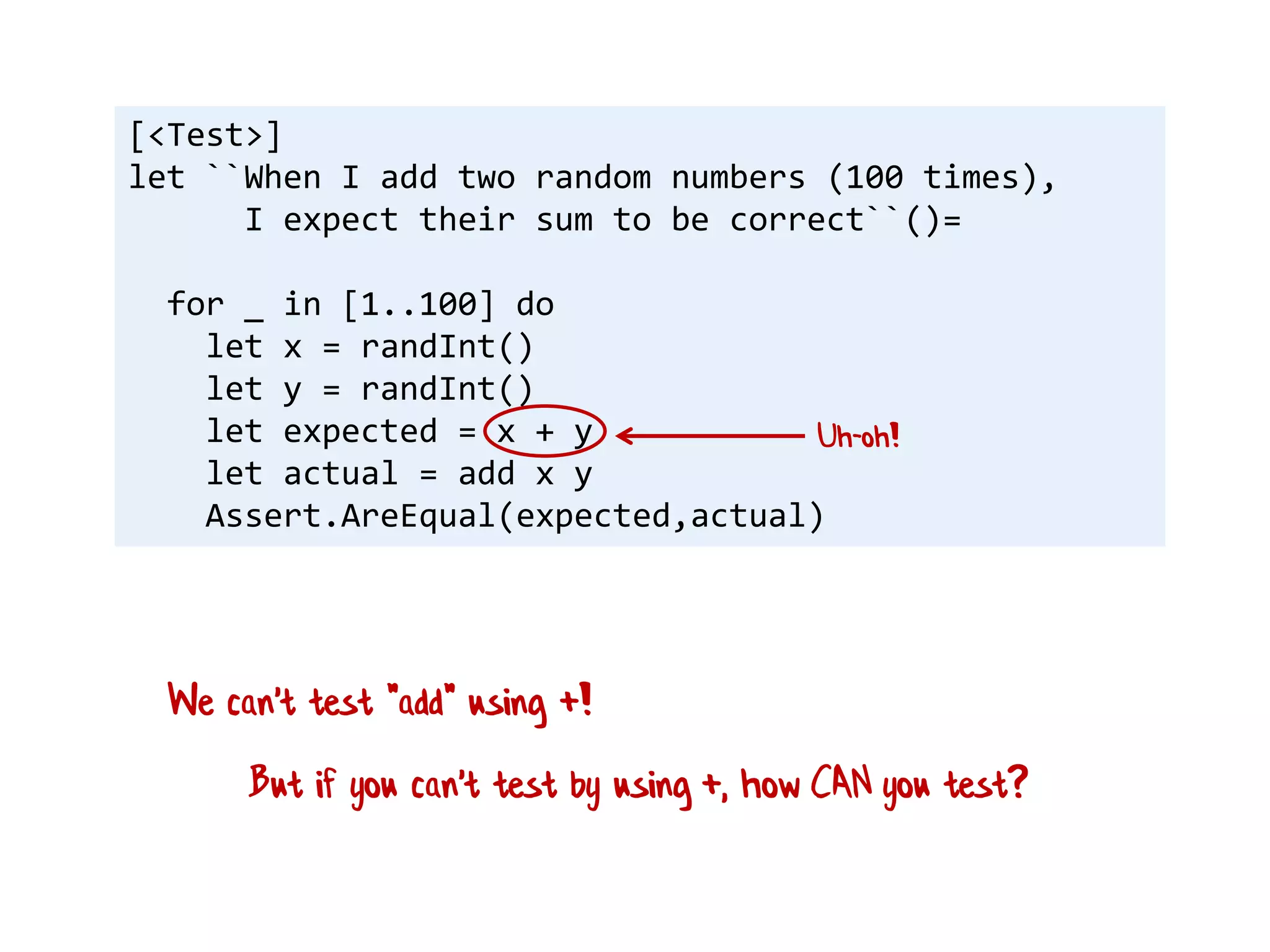 [<Test>]
let ``When I add two random numbers (100 times),
I expect their sum to be correct``()=
for _ in [1..100] do
let x = randInt()
let y = randInt()
let expected = x + y
let actual = add x y
Assert.AreEqual(expected,actual)
Uh-oh!
But if you can't test by using +, how CAN you test?
We can't test "add" using +!
 