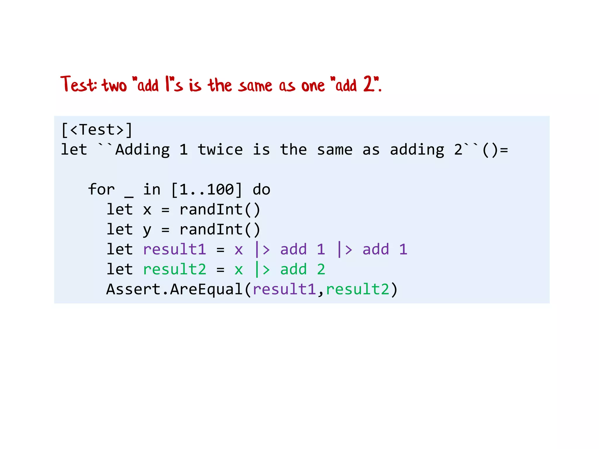 [<Test>]
let ``Adding 1 twice is the same as adding 2``()=
for _ in [1..100] do
let x = randInt()
let y = randInt()
let result1 = x |> add 1 |> add 1
let result2 = x |> add 2
Assert.AreEqual(result1,result2)
Test: two "add 1"s is the same as one "add 2".
 