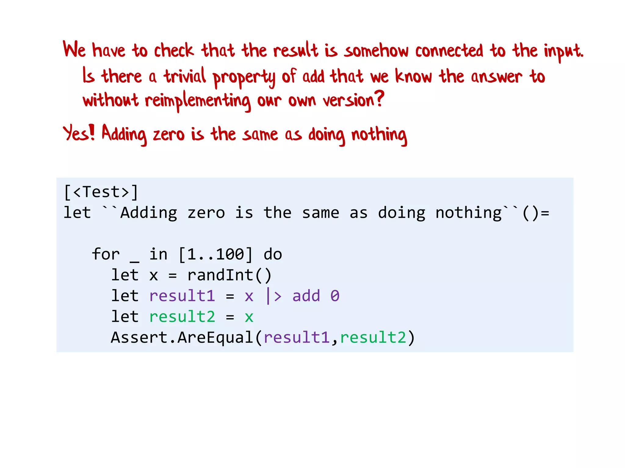 [<Test>]
let ``Adding zero is the same as doing nothing``()=
for _ in [1..100] do
let x = randInt()
let result1 = x |> add 0
let result2 = x
Assert.AreEqual(result1,result2)
Yes! Adding zero is the same as doing nothing
We have to check that the result is somehow connected to the input.
Is there a trivial property of add that we know the answer to
without reimplementing our own version?
 
