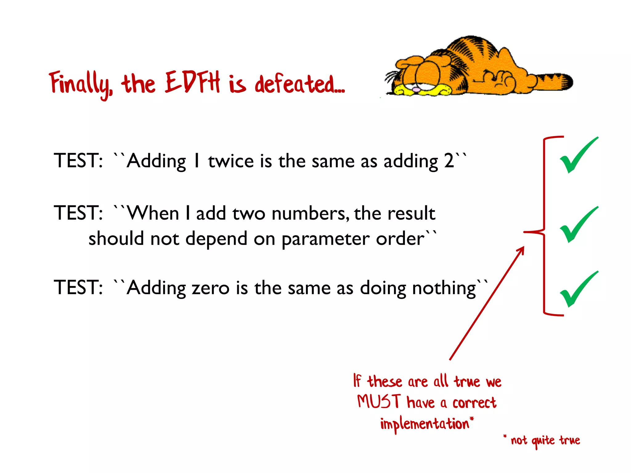 Finally, the EDFH is defeated...

TEST: ``When I add two numbers, the result
should not depend on parameter order``
TEST: ``Adding 1 twice is the same as adding 2``

TEST: ``Adding zero is the same as doing nothing``

If these are all true we
MUST have a correct
implementation*
* not quite true
 
