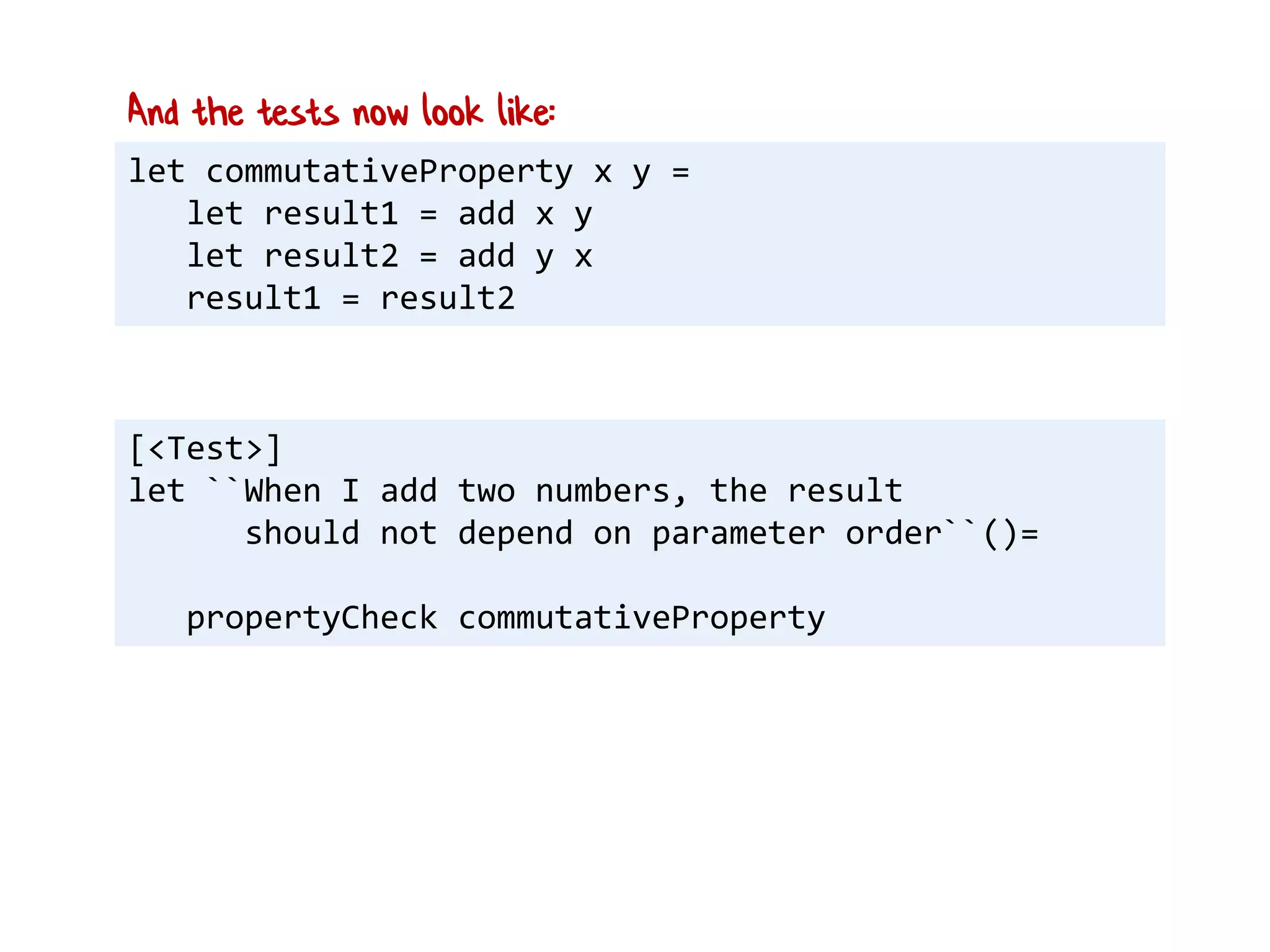 let commutativeProperty x y =
let result1 = add x y
let result2 = add y x
result1 = result2
And the tests now look like:
[<Test>]
let ``When I add two numbers, the result
should not depend on parameter order``()=
propertyCheck commutativeProperty
 