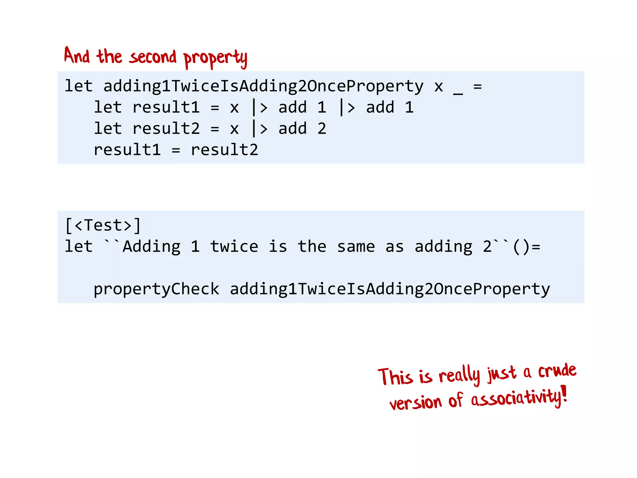let adding1TwiceIsAdding2OnceProperty x _ =
let result1 = x |> add 1 |> add 1
let result2 = x |> add 2
result1 = result2
And the second property
[<Test>]
let ``Adding 1 twice is the same as adding 2``()=
propertyCheck adding1TwiceIsAdding2OnceProperty
 