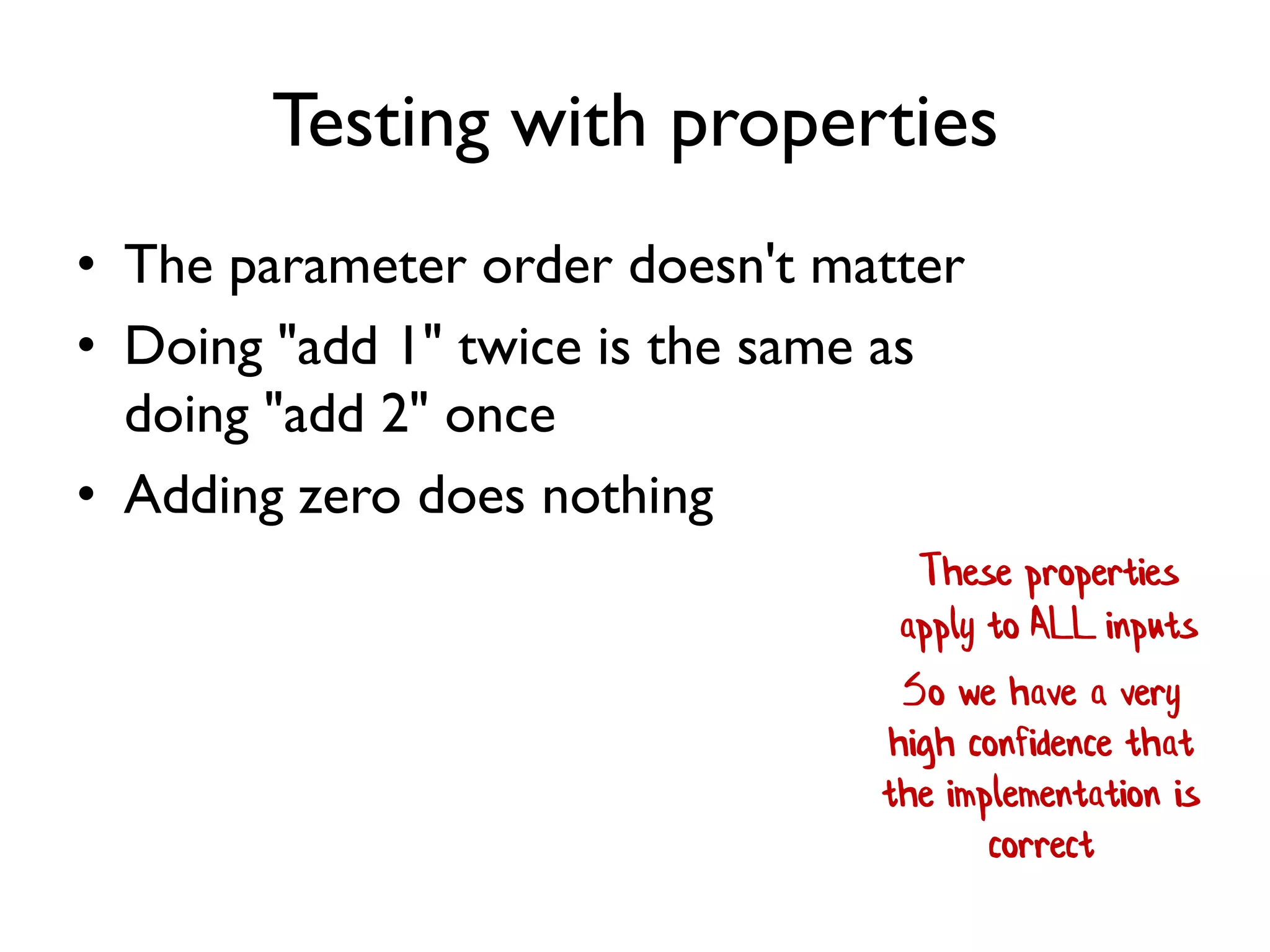 Testing with properties
• The parameter order doesn't matter
• Doing "add 1" twice is the same as
doing "add 2" once
• Adding zero does nothing
These properties
apply to ALL inputs
So we have a very
high confidence that
the implementation is
correct
 