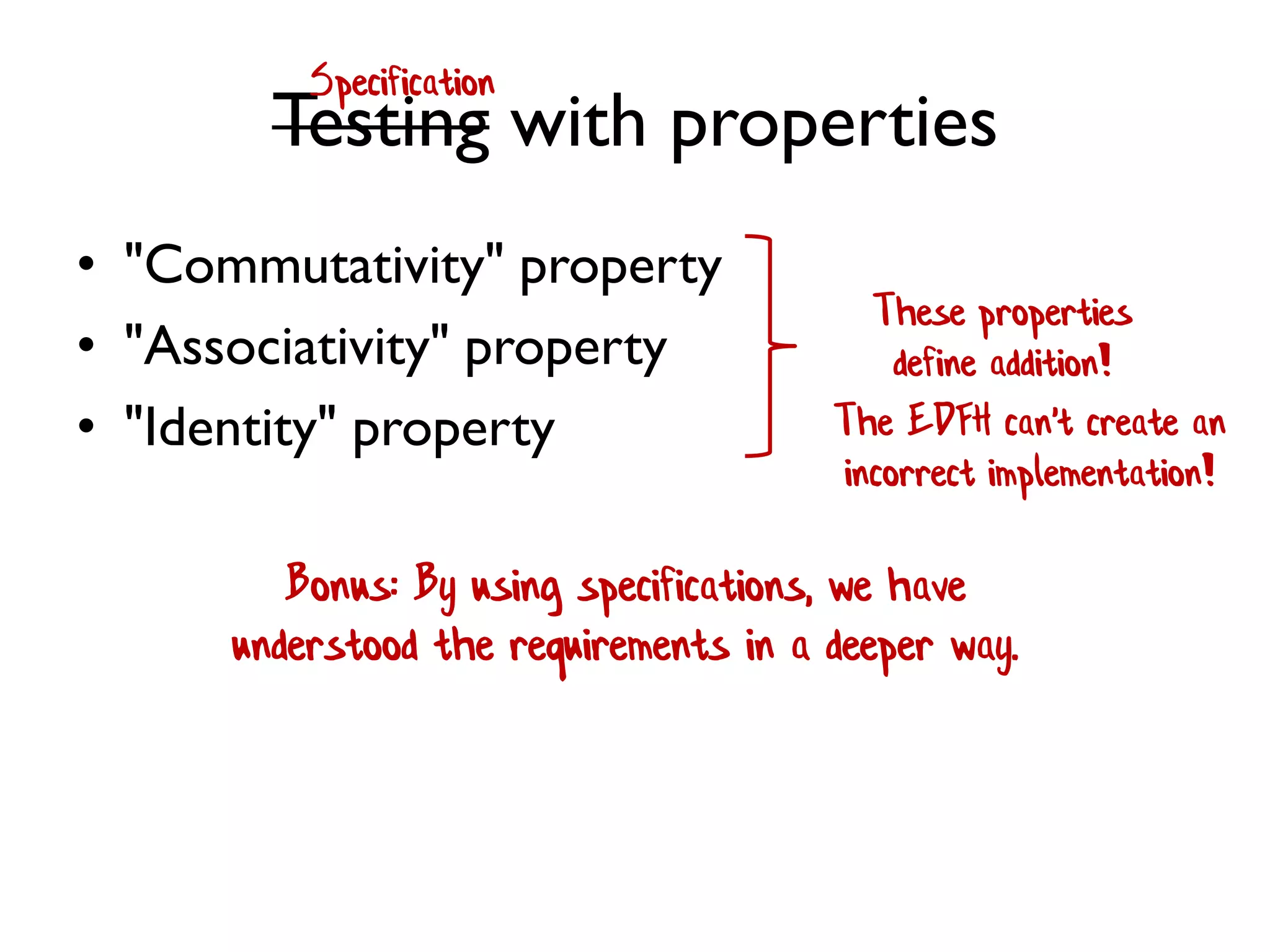 Testing with properties
• "Commutativity" property
• "Associativity" property
• "Identity" property
These properties
define addition!
The EDFH can't create an
incorrect implementation!
Bonus: By using specifications, we have
understood the requirements in a deeper way.
Specification
 
