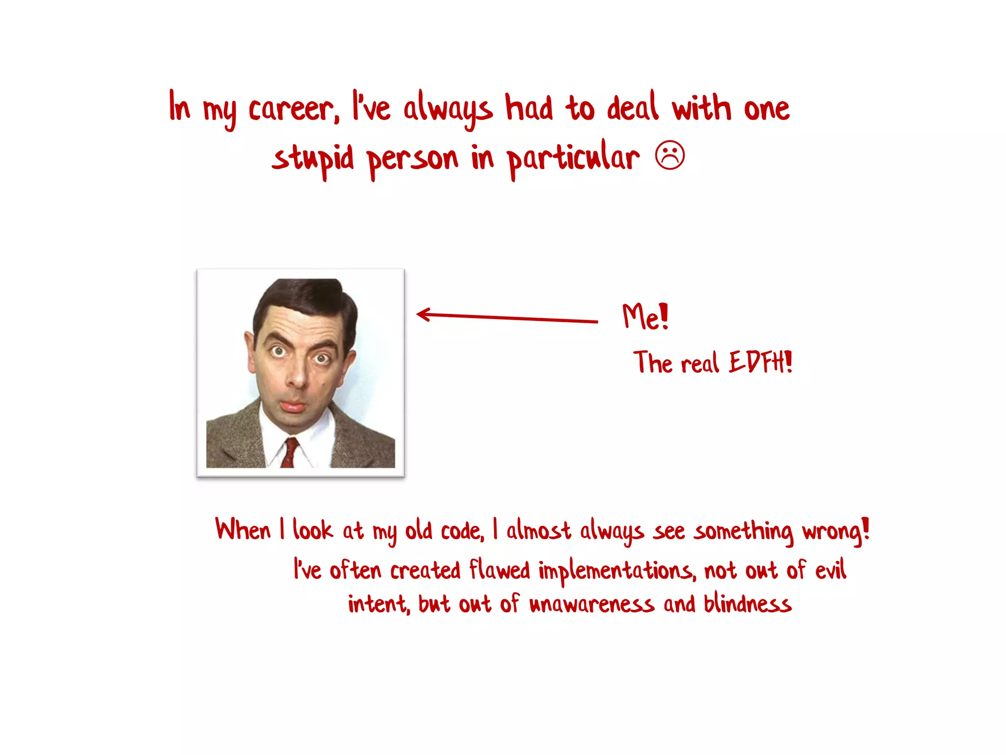 In my career, I've always had to deal with one
stupid person in particular 
Me!
When I look at my old code, I almost always see something wrong!
I've often created flawed implementations, not out of evil
intent, but out of unawareness and blindness
The real EDFH!
 