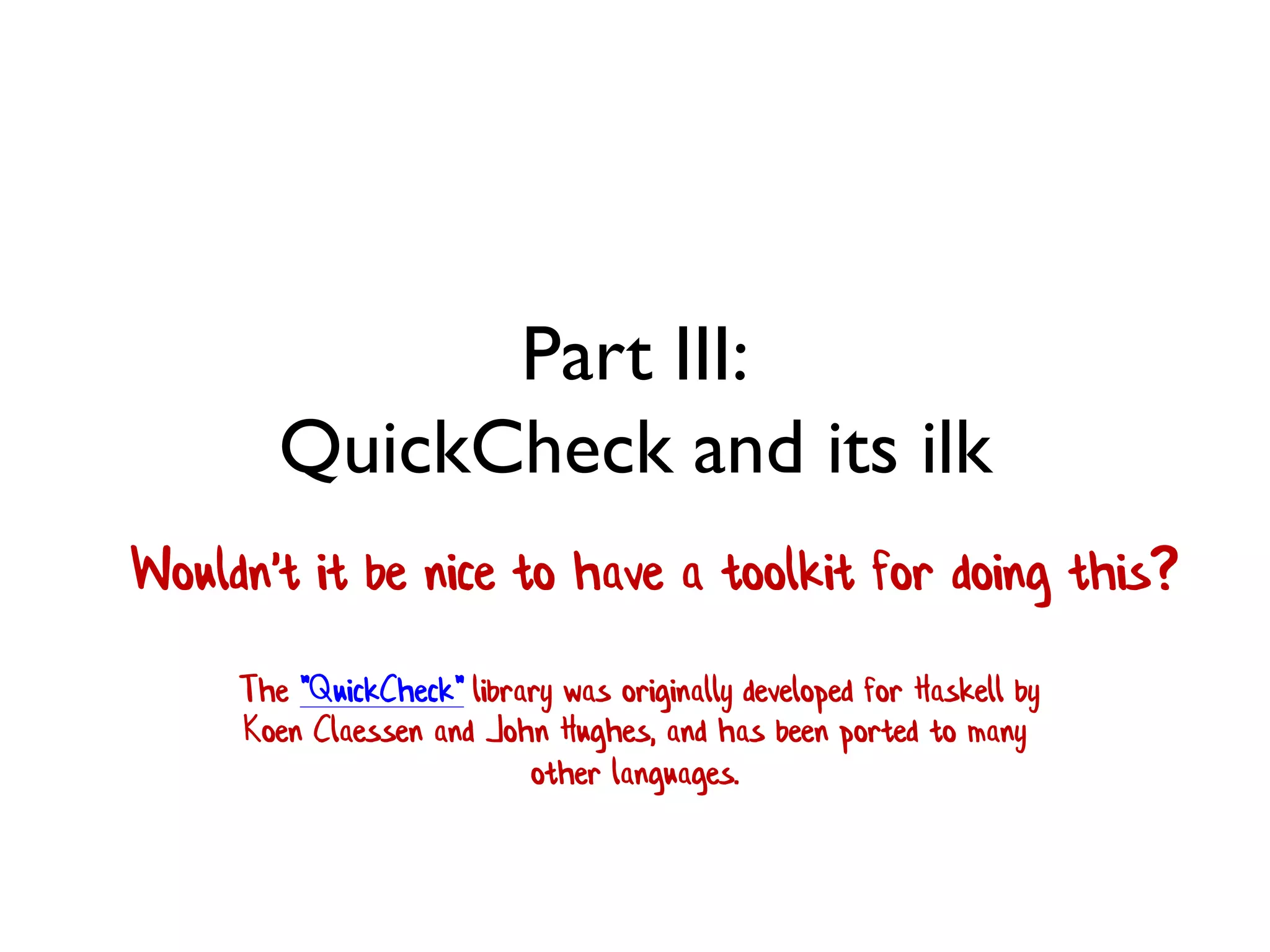 Part III:
QuickCheck and its ilk
Wouldn't it be nice to have a toolkit for doing this?
The "QuickCheck" library was originally developed for Haskell by
Koen Claessen and John Hughes, and has been ported to many
other languages.
 