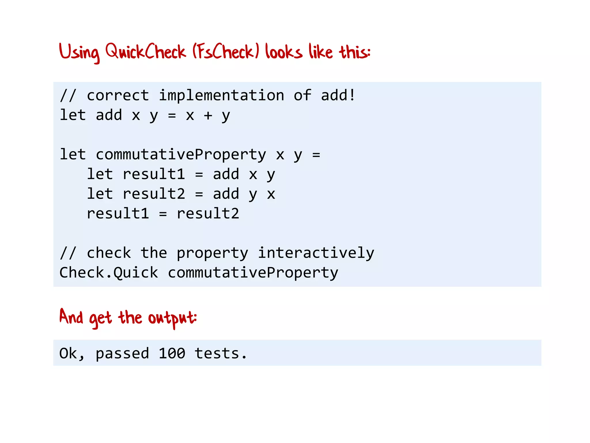 // correct implementation of add!
let add x y = x + y
let commutativeProperty x y =
let result1 = add x y
let result2 = add y x
result1 = result2
// check the property interactively
Check.Quick commutativeProperty
Using QuickCheck (FsCheck) looks like this:
Ok, passed 100 tests.
And get the output:
 