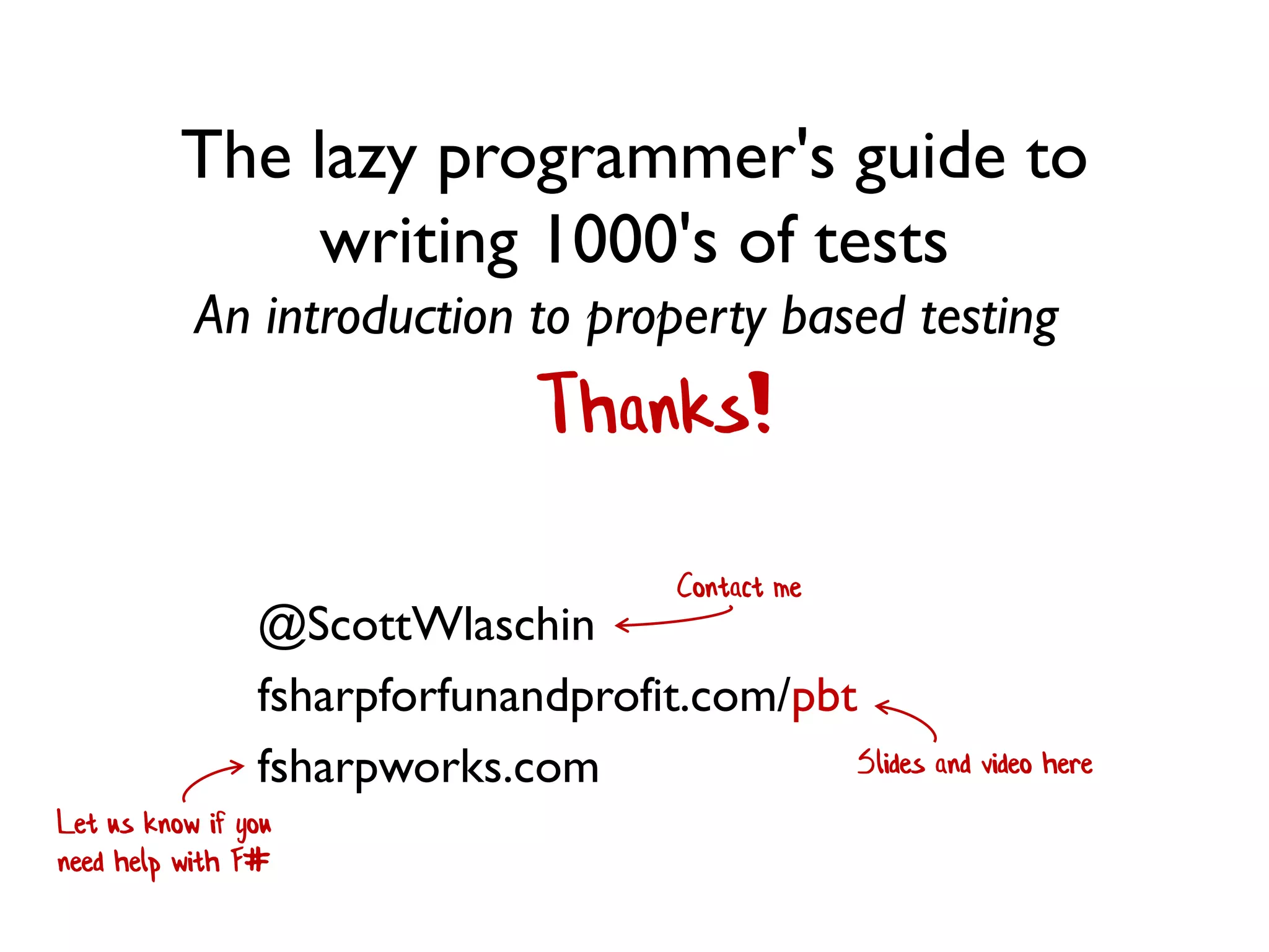 The lazy programmer's guide to
writing 1000's of tests
An introduction to property based testing
Let us know if you
need help with F#
Thanks!
@ScottWlaschin
fsharpforfunandprofit.com/pbt
fsharpworks.com Slides and video here
Contact me
 