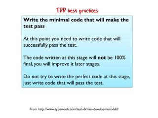 Write the minimal code that will make the
test pass
At this point you need to write code that will
successfully pass the test.
The code written at this stage will not be 100%
final, you will improve it later stages.
Do not try to write the perfect code at this stage,
just write code that will pass the test.
From http://www.typemock.com/test-driven-development-tdd/
TDD best practices
 