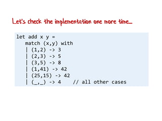 let add x y =
match (x,y) with
| (1,2) -> 3
| (2,3) -> 5
| (3,5) -> 8
| (1,41) -> 42
| (25,15) -> 42
| (_,_) -> 4 // all other cases
Let's check the implementation one more time....
 