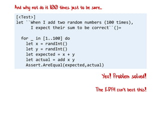 [<Test>]
let ``When I add two random numbers (100 times),
I expect their sum to be correct``()=
for _ in [1..100] do
let x = randInt()
let y = randInt()
let expected = x + y
let actual = add x y
Assert.AreEqual(expected,actual)
Yea! Problem solved!
And why not do it 100 times just to be sure...
The EDFH can't beat this!
 