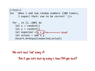 [<Test>]
let ``When I add two random numbers (100 times),
I expect their sum to be correct``()=
for _ in [1..100] do
let x = randInt()
let y = randInt()
let expected = x + y
let actual = add x y
Assert.AreEqual(expected,actual)
Uh-oh!
But if you can't test by using +, how CAN you test?
We can't test "add" using +!
 