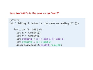 [<Test>]
let ``Adding 1 twice is the same as adding 2``()=
for _ in [1..100] do
let x = randInt()
let y = randInt()
let result1 = x |> add 1 |> add 1
let result2 = x |> add 2
Assert.AreEqual(result1,result2)
Test: two "add 1"s is the same as one "add 2".
 