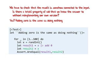 [<Test>]
let ``Adding zero is the same as doing nothing``()=
for _ in [1..100] do
let x = randInt()
let result1 = x |> add 0
let result2 = x
Assert.AreEqual(result1,result2)
Yes! Adding zero is the same as doing nothing
We have to check that the result is somehow connected to the input.
Is there a trivial property of add that we know the answer to
without reimplementing our own version?
 