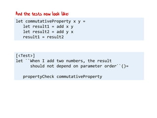 let commutativeProperty x y =
let result1 = add x y
let result2 = add y x
result1 = result2
And the tests now look like:
[<Test>]
let ``When I add two numbers, the result
should not depend on parameter order``()=
propertyCheck commutativeProperty
 
