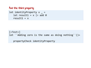let identityProperty x _ =
let result1 = x |> add 0
result1 = x
And the third property
[<Test>]
let ``Adding zero is the same as doing nothing``()=
propertyCheck identityProperty
 