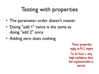 Testing with properties
• The parameter order doesn't matter
• Doing "add 1" twice is the same as
doing "add 2" once
• Adding zero does nothing
These properties
apply to ALL inputs
So we have a very
high confidence that
the implementation is
correct
 
