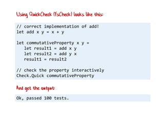 // correct implementation of add!
let add x y = x + y
let commutativeProperty x y =
let result1 = add x y
let result2 = add y x
result1 = result2
// check the property interactively
Check.Quick commutativeProperty
Using QuickCheck (FsCheck) looks like this:
Ok, passed 100 tests.
And get the output:
 