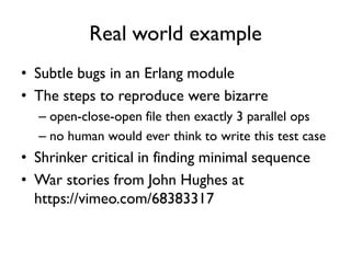 Real world example
• Subtle bugs in an Erlang module
• The steps to reproduce were bizarre
– open-close-open file then exactly 3 parallel ops
– no human would ever think to write this test case
• Shrinker critical in finding minimal sequence
• War stories from John Hughes at
https://vimeo.com/68383317
 