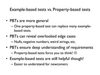 Example-based tests vs. Property-based tests
• PBTs are more general
– One property-based test can replace many example-
based tests.
• PBTs can reveal overlooked edge cases
– Nulls, negative numbers, weird strings, etc.
• PBTs ensure deep understanding of requirements
– Property-based tests force you to think! 
• Example-based tests are still helpful though!
– Easier to understand for newcomers
 
