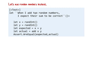 [<Test>]
let ``When I add two random numbers,
I expect their sum to be correct``()=
let x = randInt()
let y = randInt()
let expected = x + y
let actual = add x y
Assert.AreEqual(expected,actual)
Let's use random numbers instead...
 