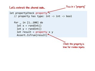 let propertyCheck property =
// property has type: int -> int -> bool
for _ in [1..100] do
let x = randInt()
let y = randInt()
let result = property x y
Assert.IsTrue(result)
Let's extract the shared code... Pass in a "property"
Check the property is
true for random inputs
 