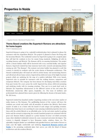 ← Supertech Romano : Most Desired Property in Noida 
Theme Based creations like Supertech Romano are attractions 
for home buyers 
Posted on November 20, 2014 
Supertech Romano is going to be a splendid residential place that is planned to please the 
customers with the stupendous lifestyle. The projects is planned to foster the living with 
the luxurious lifestyle. The residential venture by Supertech is going to be a majestic place 
that will bind the residents in love for cosmic living standards. Delighting all with its 
ravishing features and lifestyle, The Romano will be an amazing destination. The project 
will be a dream habitat which will be bestowed with every essential facility and superior 
features. Supertech Limited has done immense hard work, research and planning before 
coming up with “The Romano”. The eminent real estate builder has planned to craft this 
venture to cherish its residents with the exotic charms of Romanian architecture. This 
themed residential place will stand out with its artistic beauty and mesmerizing features 
and will attract all new home seekers. Supertech has delivered some of the highly luxuriant 
projects which are satisfying for the urge of a modern individual. With every launch, 
Supertech tries to astonish its customers with the striking features, uniqueness and 
sumptuous lifestyle. The company has been famous for developing marvellous creations 
from past twenty five years across the world. Supertech has always delivered promising 
and satisfying results with its stunning creations. They put in so much hard work to 
fabricate the stupendous infrastructure in the different sectors of the real estate like 
Residential, commercial, office spaces, hospitality, etc. The team of intellects and 
professionals have planned these master pieces by following the dreams of dynamic leader, 
Mr. R.K Arora. 
Supertech Limited has launched another stupefying creation in the real estate market of 
noida, known as The Romano. The spellbinding features of the venture will leave the 
residents awe struck and satisfy with all amenities of modern day lifestyle. Real estate 
market of noida is on a boom with the launch of such unique and spending creations. 
Modern day home buyers are searching for some amazing residential properties that serve 
them with the artistic lifestyle at an affordable price. As the real estate market is getting 
better and the scenario is improving, the recently launched projects are welcomed with the 
great zeal. Romano Noida is planned at a prime location of sector 118 which surrounds 
many other inhabited residential ventures by some renowned real estate developers. The 
venture is elegantly designed to have Romanian tombs, windows, doors, etc. The 
splendidly designed abodes are embellished with glorified features and modern fixtures to 
make your life highly comfortable and satisfying. Supertech Romano sector 118 
Noida is the promising residential place that serves you with the blend of Roman 
architecture and ultra modern lifestyle. 
Gallery 
Meta 
Register 
Log in 
Entries RSS 
Comments RSS 
WordPress.com 
Blogs I Follow 
1. Properties In Noida 
2. WordPress.com News 
3. The Daily Post 
Properties In Noida 
Home About Contact US 
converted by Web2PDFConvert.com 
 
