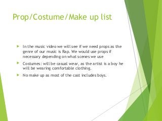 Prop/Costume/Make up list
 In the music video we will see if we need props as the
genre of our music is Rap. We would use props if
necessary depending on what scenes we use
 Costumes: will be casual wear, as the artist is a boy he
will be wearing comfortable clothing.
 No make up as most of the cast includes boys.
 