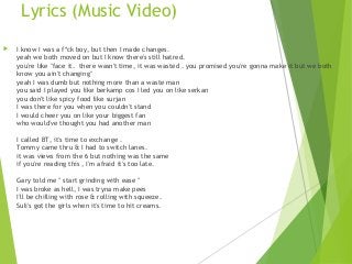 Lyrics (Music Video)
 I know I was a f*ck boy, but then I made changes.
yeah we both moved on but I know there's still hatred.
you're like "face it.  there wasn't time, it was wasted . you promised you're gonna make it but we both
know you ain't changing"
yeah I was dumb but nothing more than a waste man
you said I played you like berkamp cos I led you on like serkan
you don't like spicy food like surjan
I was there for you when you couldn't stand
I would cheer you on like your biggest fan
who would've thought you had another man
I called BT, it's time to exchange .
Tommy came thru & I had to switch lanes.
it was views from the 6 but nothing was the same
if you're reading this , I'm afraid it's too late.
Gary told me " start grinding with ease "
I was broke as hell, I was tryna make pees
I'll be chilling with rose & rolling with squeeze.
Suli's got the girls when it's time to hit creams.
 
