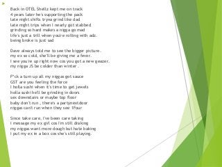 
Back in OTEL Shellz kept me on track
4 years later he's supporting the pack
late night shifts tryna grind like dad
late night trips when I nearly got stabbed
grinding so hard makes a nigga go mad
life's just a trill when you're rolling with adz.
being broke is just sad
Dave always told me to see the bigger picture.
my ex so cold, she'll be giving me a fever.
I see you're up right now cos you got a new geazer.
my nigga JS be colder than winter .
F*ck a turn up all my niggas got sauce
GST are you feeling the force
I holla sushi when it's time to get jewels
holla sushi he'll be grinding in doors
sex downstairs or maybe top floor
baby don't run , there's a partynextdoor
niggas can't run when they see 1Four
Since take care, I've been care taking
I message my ex girl cos I'm still draking
my niggas want more dough but hate baking
I put my ex in a box cos she's still playing.
 