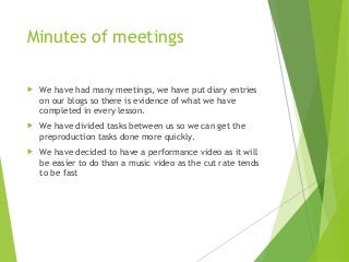 Minutes of meetings
 We have had many meetings, we have put diary entries
on our blogs so there is evidence of what we have
completed in every lesson.
 We have divided tasks between us so we can get the
preproduction tasks done more quickly.
 We have decided to have a performance video as it will
be easier to do than a music video as the cut rate tends
to be fast
 