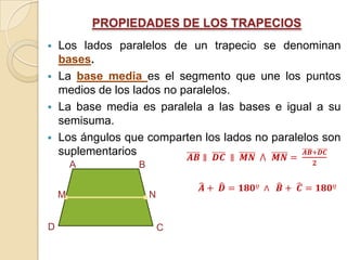 PROPIEDADES DE LOS TRAPECIOS
 Los lados paralelos de un trapecio se denominan
  bases.
 La base media es el segmento que une los puntos
  medios de los lados no paralelos.
 La base media es paralela a las bases e igual a su
  semisuma.
 Los ángulos que comparten los lados no paralelos son
  suplementarios
        A         B


    M                 N


D                         C
 