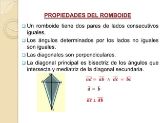 PROPIEDADES DEL ROMBOIDE
 Un  romboide tiene dos pares de lados consecutivos
  iguales.
 Los ángulos determinados por los lados no iguales
  son iguales.
 Las diagonales son perpendiculares.
 La diagonal principal es bisectriz de los ángulos que
  intersecta y mediatriz de la diagonal secundaria.
 