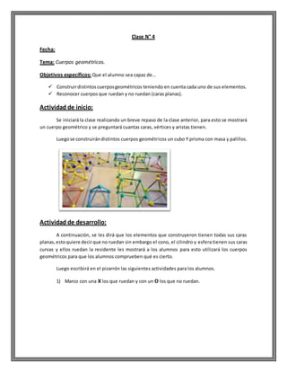 Clase N° 4
Fecha:
Tema: Cuerpos geométricos.
Objetivos específicos: Que el alumno sea capaz de…
 Construirdistintoscuerposgeométricos teniendo en cuenta cada uno de sus elementos.
 Reconocer cuerpos que ruedan y no ruedan (caras planas).
Actividad de inicio:
Se iniciará la clase realizando un breve repaso de la clase anterior, para esto se mostrará
un cuerpo geométrico y se preguntará cuantas caras, vértices y aristas tienen.
Luegose construirándistintos cuerpos geométricos un cubo Y prisma con masa y palillos.
Actividad de desarrollo:
A continuación, se les dirá que los elementos que construyeron tienen todas sus caras
planas,estoquiere decirque no ruedan sin embargo el cono, el cilindro y esfera tienen sus caras
curvas y ellos ruedan la residente les mostrará a los alumnos para esto utilizará los cuerpos
geométricos para que los alumnos comprueben qué es cierto.
Luego escribirá en el pizarrón las siguientes actividades para los alumnos.
1) Marco con una X los que ruedan y con un O los que no ruedan.
 