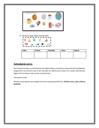 2) Recorto y pego según corresponda:
Cubo Prisma Pirámide Cono Espera
Actividad de cierre:
Para finalizarlaclase se controlarálasactividadesdadasyrealizaráunrepasodel tematrabajado y
preguntará a los alumnos que le den ejemplo de objetos que ruedan y no ruedan, además que
digan como se llaman cada uno de sus elementos.
Tarea para la casa:
Recorto cosas objetos que tengan formas de cuerpos geométricos: cilindro, cono, cubo, esfera y
pirámide.
 